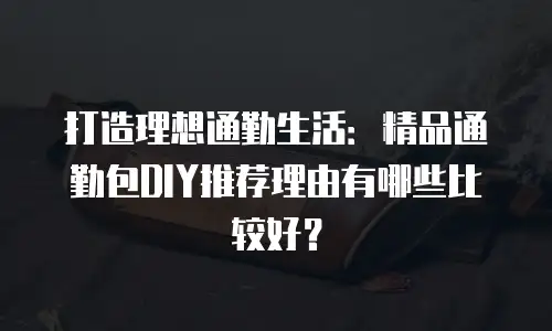打造理想通勤生活：精品通勤包DIY推荐理由有哪些比较好？