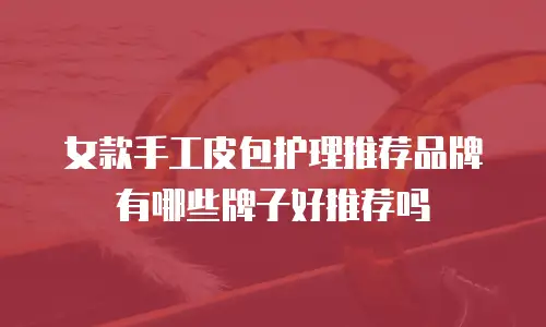 女款手工皮包护理推荐品牌有哪些牌子好推荐吗