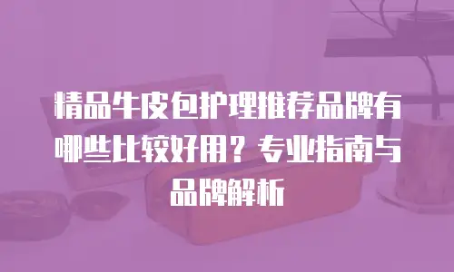 精品牛皮包护理推荐品牌有哪些比较好用？专业指南与品牌解析