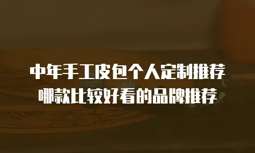 中年手工皮包个人定制推荐哪款比较好看的品牌推荐