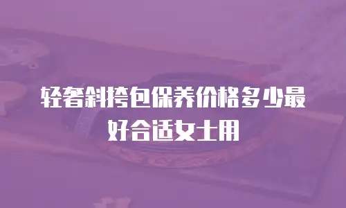 轻奢斜挎包保养价格多少最好合适女士用