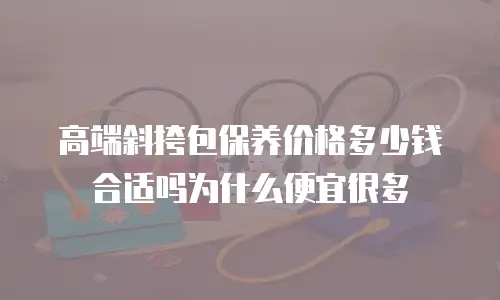 高端斜挎包保养价格多少钱合适吗为什么便宜很多