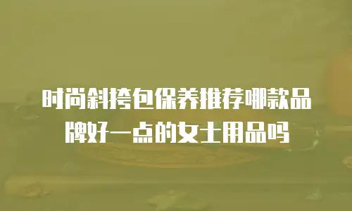 时尚斜挎包保养推荐哪款品牌好一点的女士用品吗