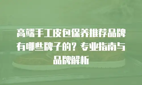 高端手工皮包保养推荐品牌有哪些牌子的？专业指南与品牌解析