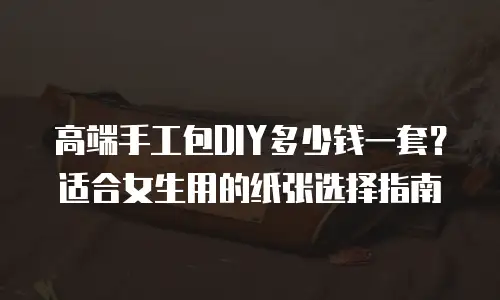 高端手工包DIY多少钱一套？适合女生用的纸张选择指南