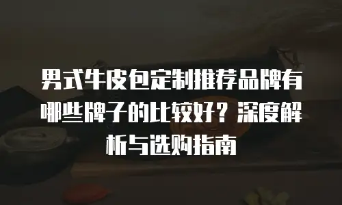 男式牛皮包定制推荐品牌有哪些牌子的比较好？深度解析与选购指南