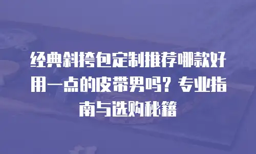 经典斜挎包定制推荐哪款好用一点的皮带男吗？专业指南与选购秘籍
