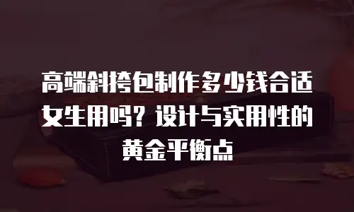 高端斜挎包制作多少钱合适女生用吗？设计与实用性的黄金平衡点