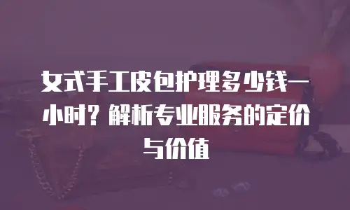 女式手工皮包护理多少钱一小时？解析专业服务的定价与价值