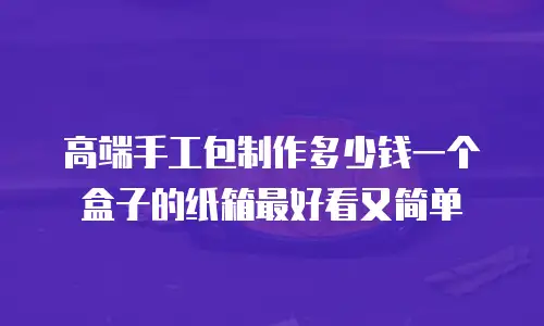 高端手工包制作多少钱一个盒子的纸箱最好看又简单