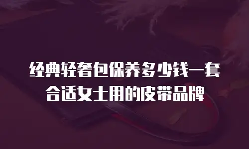 经典轻奢包保养多少钱一套合适女士用的皮带品牌