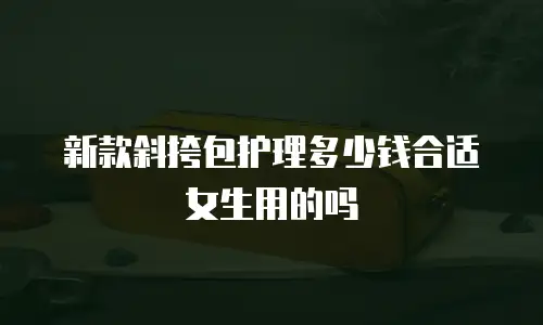 新款斜挎包护理多少钱合适女生用的吗