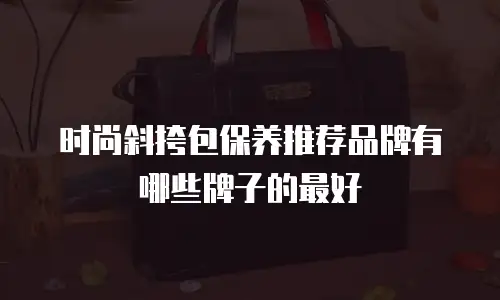 时尚斜挎包保养推荐品牌有哪些牌子的最好