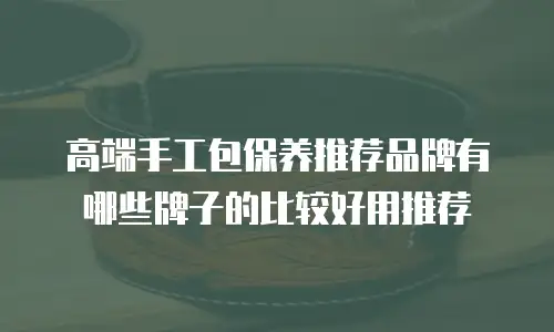 高端手工包保养推荐品牌有哪些牌子的比较好用推荐