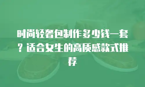 时尚轻奢包制作多少钱一套？适合女生的高质感款式推荐