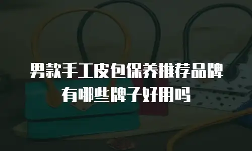 男款手工皮包保养推荐品牌有哪些牌子好用吗