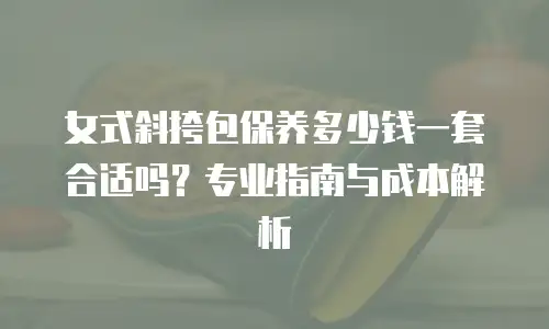 女式斜挎包保养多少钱一套合适吗？专业指南与成本解析