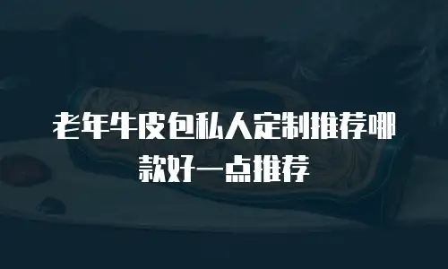 老年牛皮包私人定制推荐哪款好一点推荐