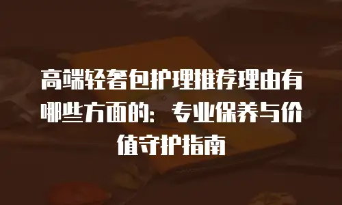 高端轻奢包护理推荐理由有哪些方面的：专业保养与价值守护指南