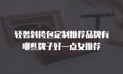轻奢斜挎包定制推荐品牌有哪些牌子好一点女推荐