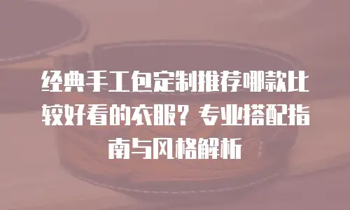 经典手工包定制推荐哪款比较好看的衣服？专业搭配指南与风格解析