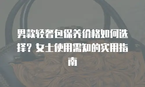 男款轻奢包保养价格如何选择？女士使用需知的实用指南 