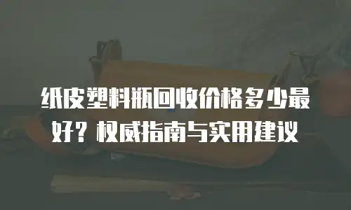 纸皮塑料瓶回收价格多少最好？权威指南与实用建议