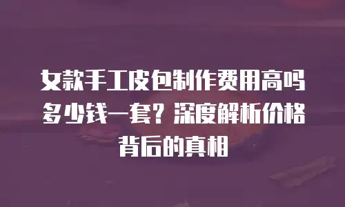 女款手工皮包制作费用高吗多少钱一套？深度解析价格背后的真相