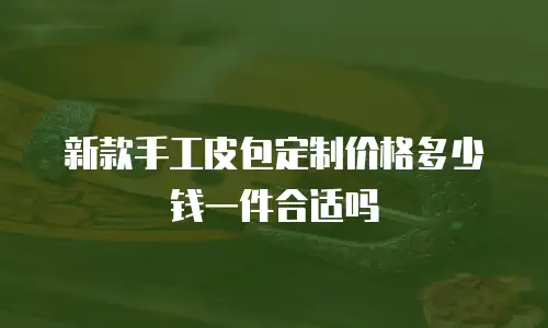 新款手工皮包定制价格多少钱一件合适吗