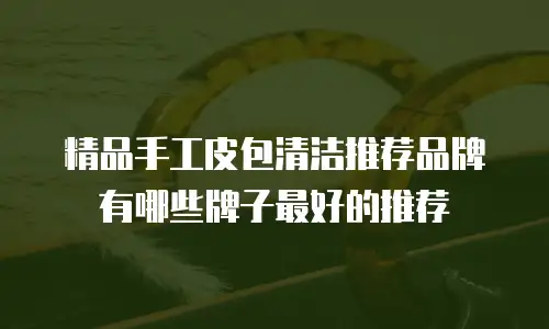 精品手工皮包清洁推荐品牌有哪些牌子最好的推荐