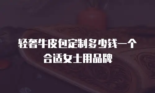 轻奢牛皮包定制多少钱一个合适女士用品牌