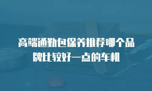 高端通勤包保养推荐哪个品牌比较好一点的车机