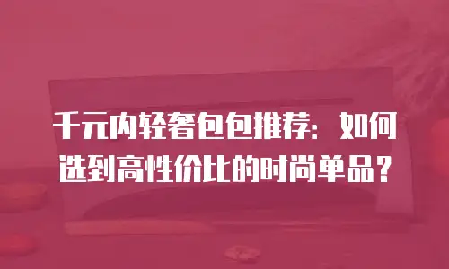千元内轻奢包包推荐：如何选到高性价比的时尚单品？