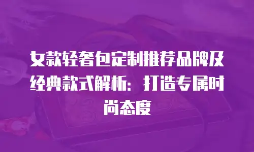 女款轻奢包定制推荐品牌及经典款式解析：打造专属时尚态度