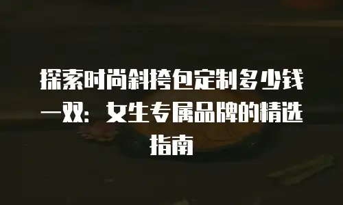 探索时尚斜挎包定制多少钱一双：女生专属品牌的精选指南