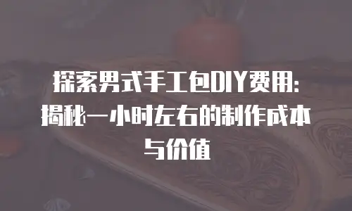 探索男式手工包DIY费用：揭秘一小时左右的制作成本与价值