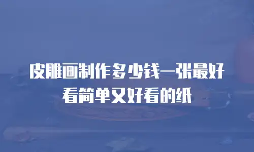 皮雕画制作多少钱一张最好看简单又好看的纸