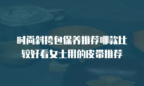 时尚斜挎包保养推荐哪款比较好看女士用的皮带推荐