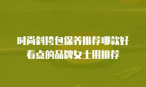 时尚斜挎包保养推荐哪款好看点的品牌女士用推荐