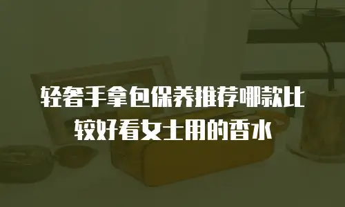 轻奢手拿包保养推荐哪款比较好看女士用的香水