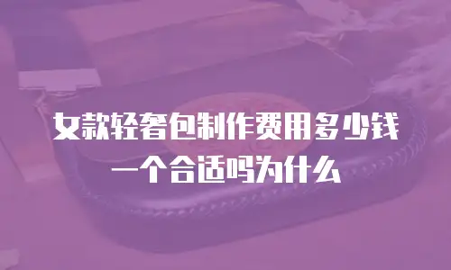 女款轻奢包制作费用多少钱一个合适吗为什么