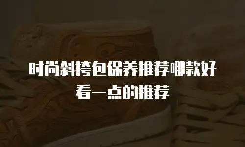 时尚斜挎包保养推荐哪款好看一点的推荐