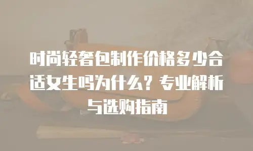 时尚轻奢包制作价格多少合适女生吗为什么？专业解析与选购指南