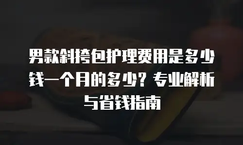 男款斜挎包护理费用是多少钱一个月的多少？专业解析与省钱指南