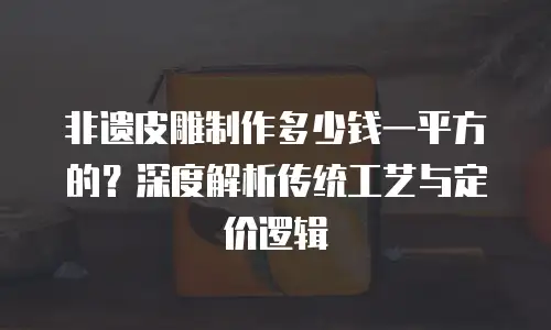 非遗皮雕制作多少钱一平方的？深度解析传统工艺与定价逻辑