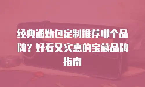 经典通勤包定制推荐哪个品牌？好看又实惠的宝藏品牌指南