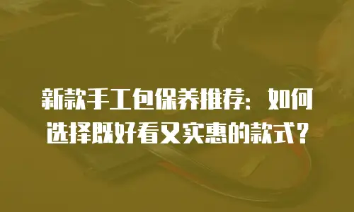 新款手工包保养推荐：如何选择既好看又实惠的款式？
