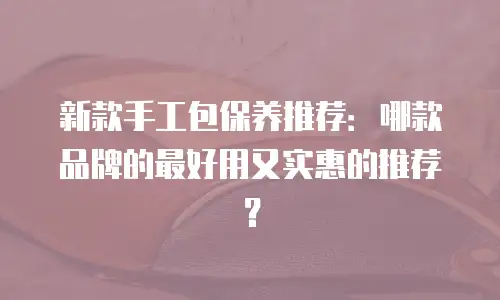 新款手工包保养推荐：哪款品牌的最好用又实惠的推荐？