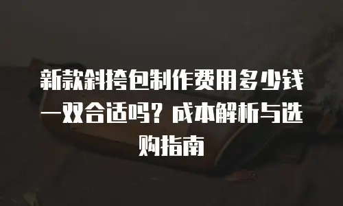 新款斜挎包制作费用多少钱一双合适吗？成本解析与选购指南