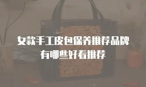 女款手工皮包保养推荐品牌有哪些好看推荐